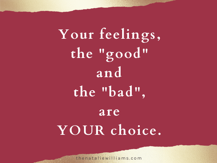 Your feelings, the “good” and the “bad”, are YOUR choice.