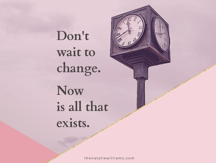 Don’t wait to change. Now is all that exists.