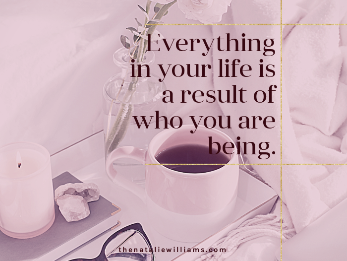 Everything in your life is a result of who you are being.