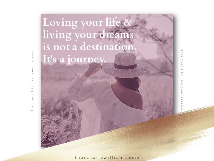 Loving your life and living your dreams is not a destination. It’s a journey.